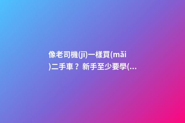 像老司機(jī)一樣買(mǎi)二手車？新手至少要學(xué)會(huì)這5點(diǎn)